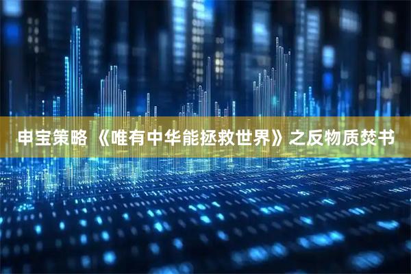 申宝策略 《唯有中华能拯救世界》之反物质焚书