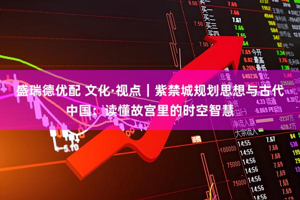 盛瑞德优配 文化·视点｜紫禁城规划思想与古代中国：读懂故宫里的时空智慧