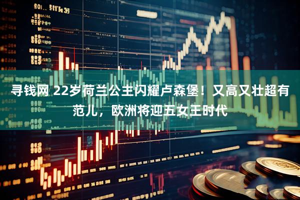 寻钱网 22岁荷兰公主闪耀卢森堡！又高又壮超有范儿，欧洲将迎五女王时代