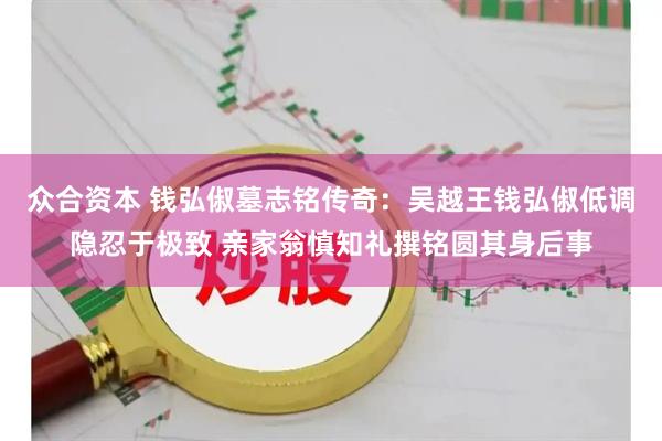 众合资本 钱弘俶墓志铭传奇：吴越王钱弘俶低调隐忍于极致 亲家翁慎知礼撰铭圆其身后事