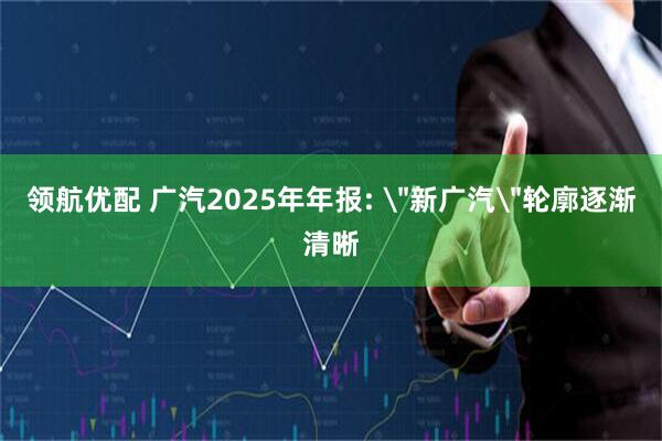 领航优配 广汽2025年年报: ＂新广汽＂轮廓逐渐清晰