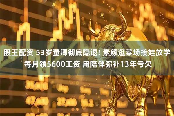 股王配资 53岁董卿彻底隐退! 素颜逛菜场接娃放学 每月领5600工资 用陪伴弥补13年亏欠