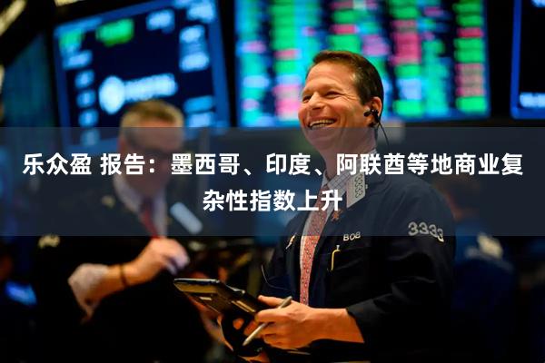 乐众盈 报告：墨西哥、印度、阿联酋等地商业复杂性指数上升