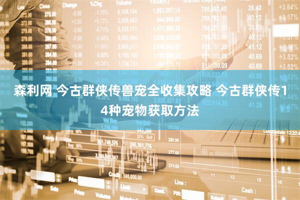 森利网 今古群侠传兽宠全收集攻略 今古群侠传14种宠物获取方法