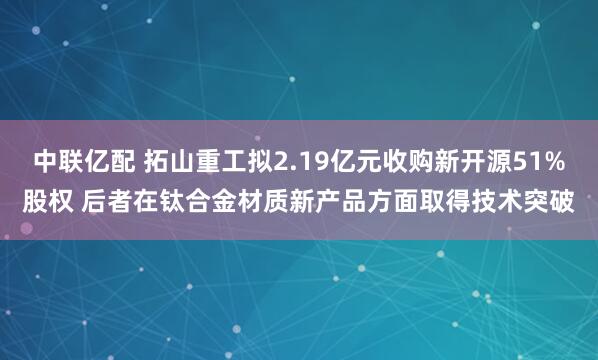 中联亿配 拓山重工拟2.19亿元收购新开源51%股权 后者在钛合金材质新产品方面取得技术突破
