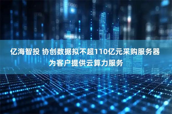 亿海智投 协创数据拟不超110亿元采购服务器 为客户提供云算力服务