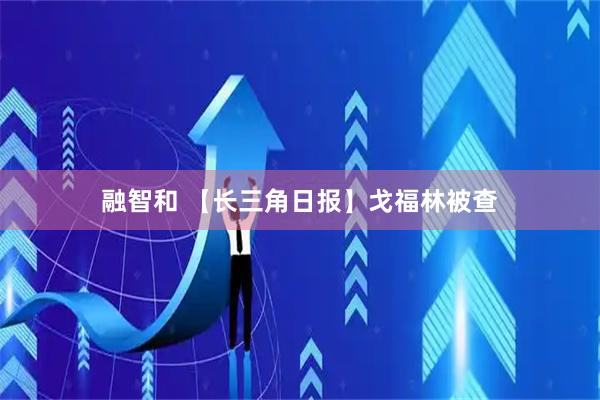 融智和 【长三角日报】戈福林被查