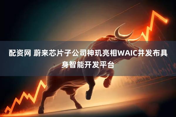配资网 蔚来芯片子公司神玑亮相WAIC并发布具身智能开发平台
