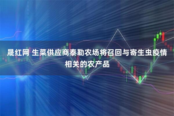 晟红网 生菜供应商泰勒农场将召回与寄生虫疫情相关的农产品