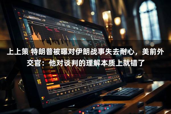上上策 特朗普被曝对伊朗战事失去耐心，美前外交官：他对谈判的理解本质上就错了