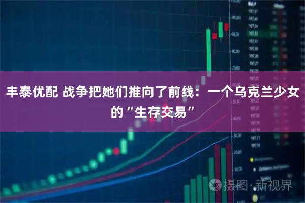 丰泰优配 战争把她们推向了前线：一个乌克兰少女的“生存交易”