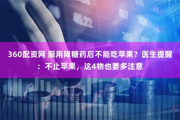 360配资网 服用降糖药后不能吃苹果？医生提醒：不止苹果，这4物也要多注意