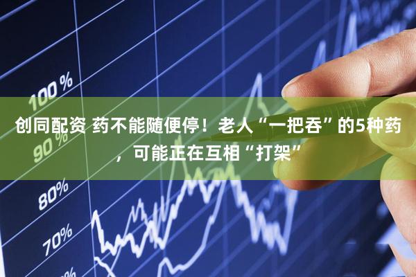 创同配资 药不能随便停！老人“一把吞”的5种药，可能正在互相“打架”