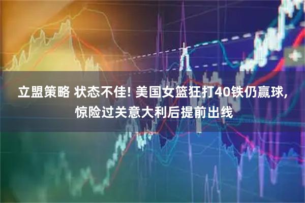 立盟策略 状态不佳! 美国女篮狂打40铁仍赢球, 惊险过关意大利后提前出线