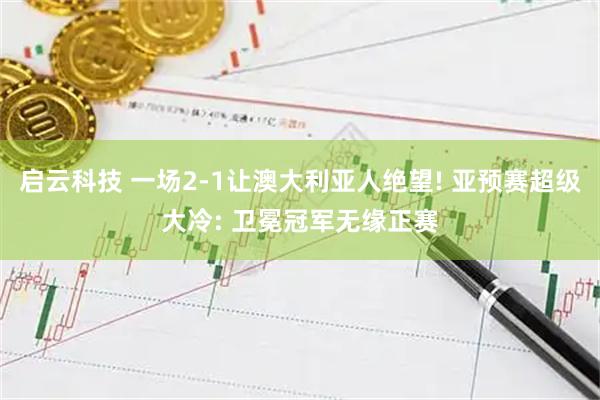 启云科技 一场2-1让澳大利亚人绝望! 亚预赛超级大冷: 卫冕冠军无缘正赛